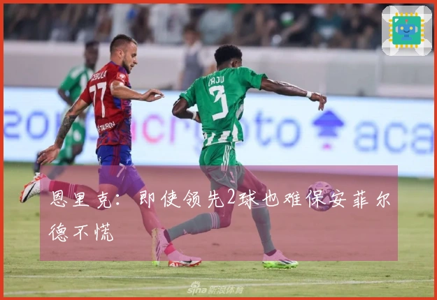 恩里克：即使领先2球也难保安菲尔德不慌