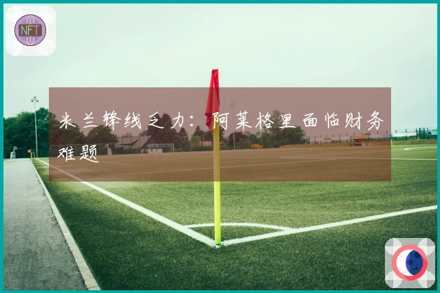 米兰锋线乏力：阿莱格里面临财务难题