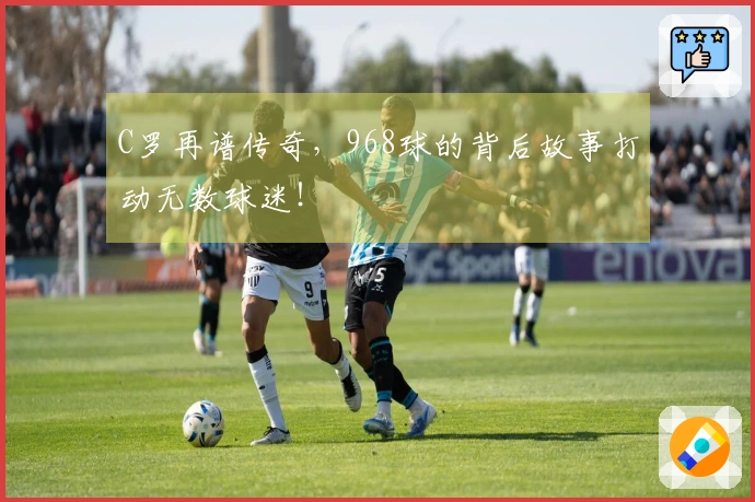 C罗再谱传奇，968球的背后故事打动无数球迷！