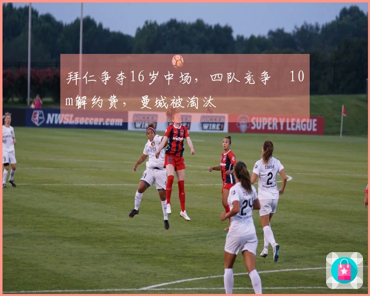 拜仁争夺16岁中场，四队竞争€10m解约费，曼城被淘汰