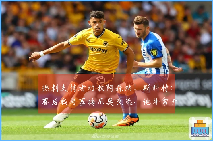 热刺支持者对抗阿森纳！斯科特：赛后我与塞梅尼奥交流，他非常开心