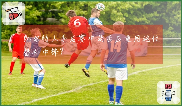 凯尔特人季后赛中是否应重用这位替补中锋？