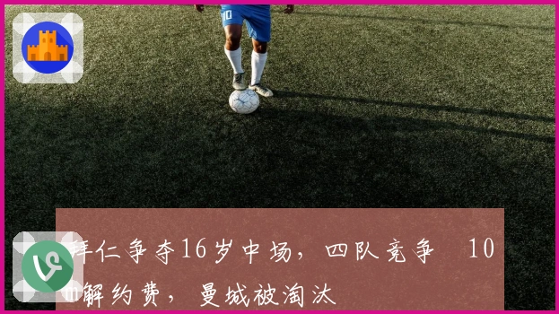 拜仁争夺16岁中场，四队竞争€10m解约费，曼城被淘汰