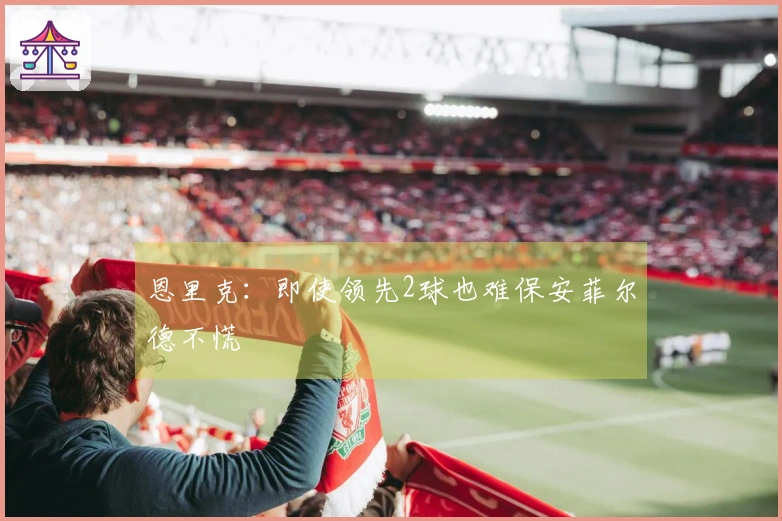 恩里克：即使领先2球也难保安菲尔德不慌