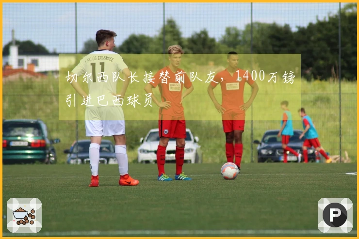 切尔西队长接替前队友，1400万镑引进巴西球员