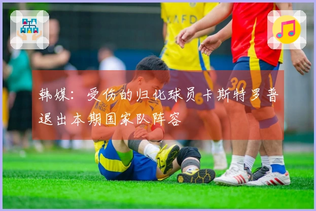 韩媒：受伤的归化球员卡斯特罗普退出本期国家队阵容