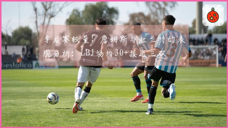 季后赛较量！詹姆斯与杜兰特的表现分析：LBJ场均30+接近三双