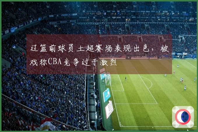 辽篮前球员土超赛场表现出色，被戏称CBA竞争过于激烈