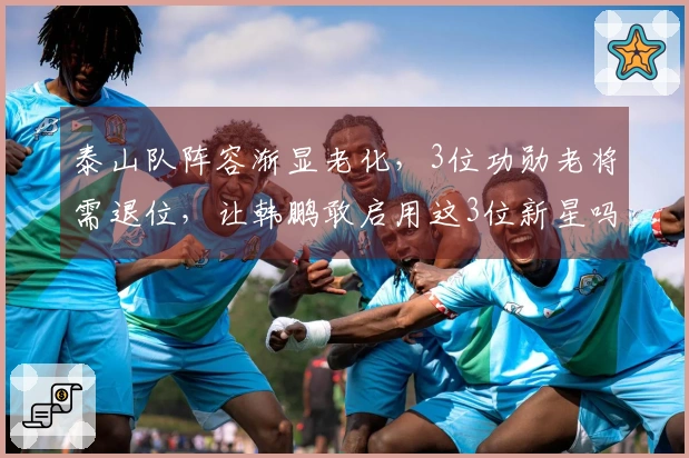 泰山队阵容渐显老化，3位功勋老将需退位，让韩鹏敢启用这3位新星吗？
