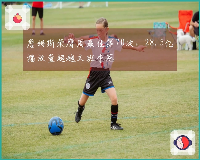 詹姆斯荣膺周最佳第70次，28.5亿播放量超越文班夺冠