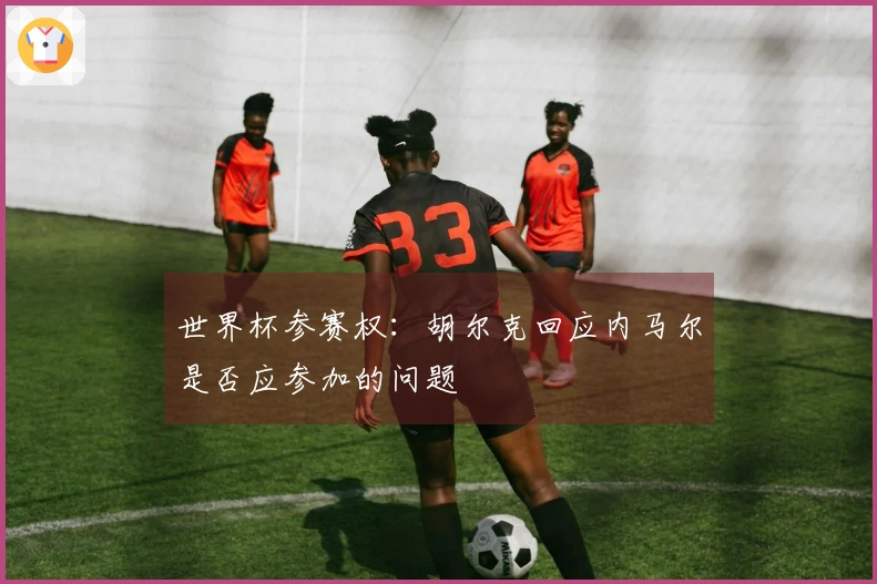 世界杯参赛权：胡尔克回应内马尔是否应参加的问题