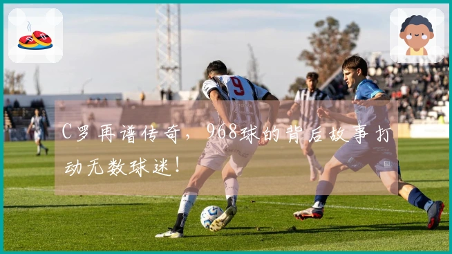 C罗再谱传奇，968球的背后故事打动无数球迷！