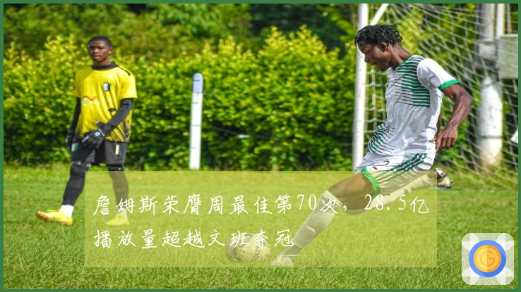 詹姆斯荣膺周最佳第70次，28.5亿播放量超越文班夺冠