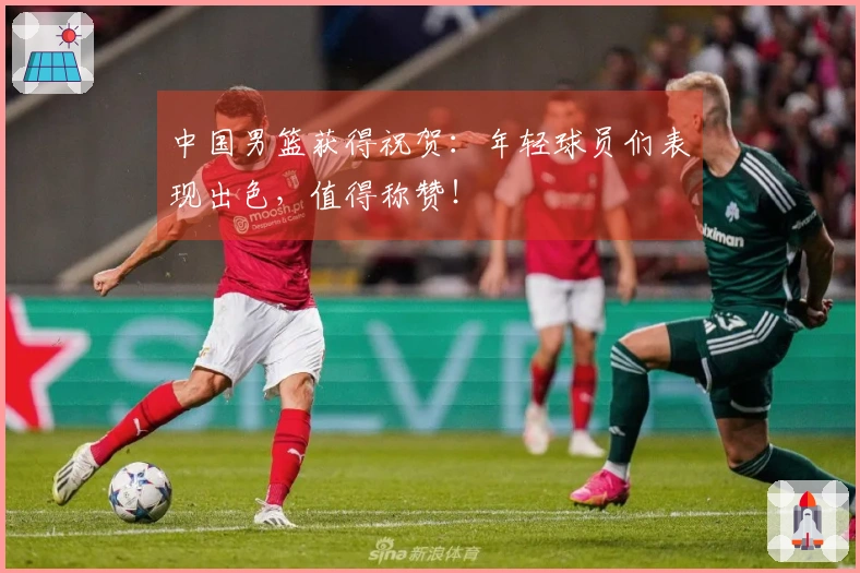 中国男篮获得祝贺：年轻球员们表现出色，值得称赞！